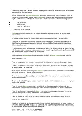 El carisma corresponde a la parte biológica. José Ingenieros acuño el siguiente axioma: el hombre es
le arquitecto de su propio destino.
Daniel Goleman, en la inteligencia emocional, dice sobre la motivación: motivo y emoción tienen la
misma raíz: motore, mover. Agrega ‘las emociones son literalmente lo que mueve al individuo tas un
objetivo y determina sus actitudes de desempeño. Entre las emociones, sobresalen las siguientes:
• Afán de triunfo
• Compromiso
• Iniciativa y optimismo
LIDERAZGO DE SITUACION
El líder es producto de la situación, por lo tanto, los estilos de liderazgo deben de acordes a las
circunstancias.
La situación desde el punto de vista de la teoría administrativa, psicológica y sociológica es:
El conjunto de elementos económicos, socioculturales, tecnológicos, políticos que caracterizan al
medio que se desenvuelve un individuo, un grupo, una empresa y que afecta y en algunos casos
determina su desarrollo.
La empresa competitiva requiere crear situaciones que favorezcan el desarrollo de del talento de cada
individuo posee, dado que cada uno de los colaboradores de la organización, es irrepetible, original. El
líder debe manejar individuos y estos no son iguales.
Los enfoques de vanguardia administrativa señalan lo relativo al capital intelectual de la empresa.
PODER Y LIDERAZGO
Poder es la capacidad para afectar e influir sobre la conducta de los miembros de un grupo social.
Los tipos de conducta que favorecen un liderazgo son: legítimo, de recompensa. Coercitivo, experto,
de la información y de referencia.
Poder legitimo. Posición jerárquica y de autoridad que da la organización social formal a los miembros
para tomar decisiones y orientar comportamientos.
Poder de recompensa. Capacidad que tiene el dirigente formal e informal para premiar y motivar
conductas individuales.
Poder coercitivo. Habilidad para castigar y reprimir conductas disidentes de los miembros de un grupo
a la voluntad del líder.
Poder de experto. Dominio de técnicas y posesión de certificados de grados, así como de los
conocimientos y experiencias especiales que dotan al poseedor para influir en la conducta de otros.
Poder de la infamación. Disposición de datos e información restringida y selectiva que permiten al
poseedor manejar una situación determinada hacia un objetivo.
Poder de referencia. Posición psicosocial que da a un individuo la posibilidad de influir en otros.
ESTILOS DE LIDERAZGO
El estilo es un rasgo del carácter y del temperamento individual que difícilmente se puede moldear. El
carácter es todo lo aprendido después del nacimiento. Por su parte temperamento es. Todo lo innato,
en otras palabras, es le conocimiento que se hereda.
ESTILO, SITUACION, DINAMICA Y LIDERAZGO
 