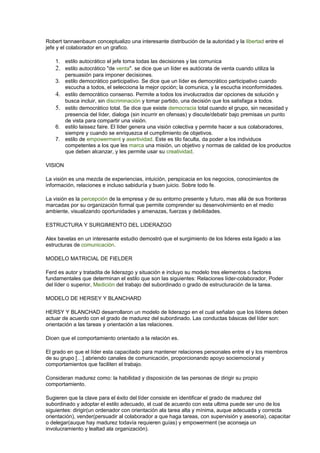 Robert tannaenbaum conceptualizo una interesante distribución de la autoridad y la libertad entre el
jefe y el colaborador en un grafico.
1. estilo autocrático el jefe toma todas las decisiones y las comunica
2. estilo autocrático "de venta". se dice que un líder es autócrata de venta cuando utiliza la
persuasión para imponer decisiones.
3. estilo democrático participativo. Se dice que un líder es democrático participativo cuando
escucha a todos, el selecciona la mejor opción; la comunica, y la escucha inconformidades.
4. estilo democrático consenso. Permite a todos los involucrados dar opciones de solución y
busca incluir, sin discriminación y tomar partido, una decisión que los satisfaga a todos.
5. estilo democrático total. Se dice que existe democracia total cuando el grupo, sin necesidad y
presencia del líder, dialoga (sin incurrir en ofensas) y discute/debatir bajo premisas un punto
de vista para compartir una visión.
6. estilo laissez faire. El líder genera una visión colectiva y permite hacer a sus colaboradores,
siempre y cuando se enriquezca el cumplimiento de objetivos.
7. estilo de empowerment y asertividad. Este es tilo faculta, da poder a los individuos
competentes a los que les marca una misión, un objetivo y normas de calidad de los productos
que deben alcanzar, y les permite usar su creatividad.
VISION
La visión es una mezcla de experiencias, intuición, perspicacia en los negocios, conocimientos de
información, relaciones e incluso sabiduría y buen juicio. Sobre todo fe.
La visión es la percepción de la empresa y de su entorno presente y futuro, mas allá de sus fronteras
marcadas por su organización formal que permite comprender su desenvolvimiento en el medio
ambiente, visualizando oportunidades y amenazas, fuerzas y debilidades.
ESTRUCTURA Y SURGIMIENTO DEL LIDERAZGO
Alex bavelas en un interesante estudio demostró que el surgimiento de los lideres esta ligado a las
estructuras de comunicación.
MODELO MATRICIAL DE FIELDER
Ferd es autor y tratadita de liderazgo y situación e incluyo su modelo tres elementos o factores
fundamentales que determinan el estilo que son las siguientes: Relaciones líder-colaborador, Poder
del líder o superior, Medición del trabajo del subordinado o grado de estructuración de la tarea.
MODELO DE HERSEY Y BLANCHARD
HERSY Y BLANCHAD desarrollaron un modelo de liderazgo en el cual señalan que los líderes deben
actuar de acuerdo con el grado de madurez del subordinado. Las conductas básicas del líder son:
orientación a las tareas y orientación a las relaciones.
Dicen que el comportamiento orientado a la relación es.
El grado en que el líder esta capacitado para mantener relaciones personales entre el y los miembros
de su grupo […] abriendo canales de comunicación, proporcionando apoyo sociemocional y
comportamientos que faciliten el trabajo.
Consideran madurez como: la habilidad y disposición de las personas de dirigir su propio
comportamiento.
Sugieren que la clave para el éxito del líder consiste en identificar el grado de madurez del
subordinado y adoptar el estilo adecuado, el cual de acuerdo con esta ultima puede ser uno de los
siguientes: dirigir(un ordenador con orientación ala tarea alta y mínima, auque adecuada y correcta
orientación), vender(persuadir al colaborador a que haga tareas, con supervisión y asesoria), capacitar
o delegar(auque hay madurez todavía requieren guías) y empowerment (se aconseja un
involucramiento y lealtad ala organización).
 
