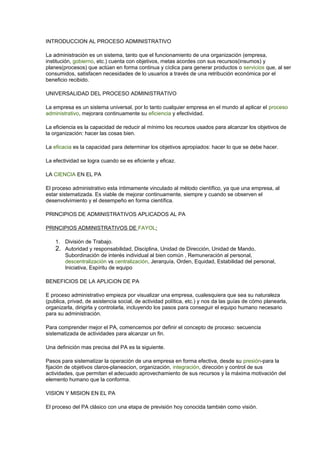 INTRODUCCION AL PROCESO ADMINISTRATIVO
La administración es un sistema, tanto que el funcionamiento de una organización (empresa,
institución, gobierno, etc.) cuenta con objetivos, metas acordes con sus recursos(insumos) y
planes(procesos) que actúan en forma continua y cíclica para generar productos o servicios que, al ser
consumidos, satisfacen necesidades de lo usuarios a través de una retribución económica por el
beneficio recibido.
UNIVERSALIDAD DEL PROCESO ADMINISTRATIVO
La empresa es un sistema universal, por lo tanto cualquier empresa en el mundo al aplicar el proceso
administrativo, mejorara continuamente su eficiencia y efectividad.
La eficiencia es la capacidad de reducir al mínimo los recursos usados para alcanzar los objetivos de
la organización: hacer las cosas bien.
La eficacia es la capacidad para determinar los objetivos apropiados: hacer lo que se debe hacer.
La efectividad se logra cuando se es eficiente y eficaz.
LA CIENCIA EN EL PA
El proceso administrativo esta íntimamente vinculado al método científico, ya que una empresa, al
estar sistematizada. Es viable de mejorar continuamente, siempre y cuando se observen el
desenvolvimiento y el desempeño en forma científica.
PRINCIPIOS DE ADMINISTRATIVOS APLICADOS AL PA
PRINCIPIOS ADMINISTRATIVOS DE FAYOL:
1. División de Trabajo.
2. Autoridad y responsabilidad, Disciplina, Unidad de Dirección, Unidad de Mando,
Subordinación de interés individual al bien común , Remuneración al personal,
descentralización vs centralización, Jerarquía, Orden, Equidad, Estabilidad del personal,
Iniciativa, Espíritu de equipo
BENEFICIOS DE LA APLICiON DE PA
E proceso administrativo empieza por visualizar una empresa, cualesquiera que sea su naturaleza
(publica, privad, de asistencia social, de actividad política, etc.) y nos da las guías de cómo planearla,
organizarla, dirigirla y controlarla, incluyendo los pasos para conseguir el equipo humano necesario
para su administración.
Para comprender mejor el PA, comencemos por definir el concepto de proceso: secuencia
sistematizada de actividades para alcanzar un fin.
Una definición mas precisa del PA es la siguiente.
Pasos para sistematizar la operación de una empresa en forma efectiva, desde su presión-para la
fijación de objetivos claros-planeacion, organización, integración, dirección y control de sus
actividades, que permitan el adecuado aprovechamiento de sus recursos y la máxima motivación del
elemento humano que la conforma.
VISION Y MISION EN EL PA
El proceso del PA clásico con una etapa de previsión hoy conocida también como visión.
 