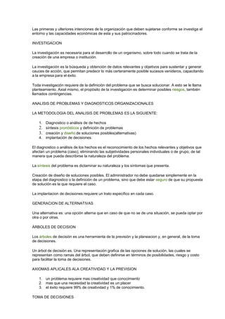 Las primeras y ulteriores intenciones de la organización que deben sujetarse conforme se investiga el
entorno y las capacidades económicas de esta y sus patrocinadores.
INVESTIGACION
La investigación es necesaria para el desarrollo de un organismo, sobre todo cuando se trata de la
creación de una empresa o institución.
La investigación es la búsqueda y obtención de datos relevantes y objetivos para sustentar y generar
cauces de acción, que permitan predecir lo más certeramente posible sucesos venideros, capacitando
a la empresa para el éxito.
Toda investigación requiere de la definición del problema que se busca solucionar. A esto se le llama
planteamiento. Axial mismo, el propósito de la investigación es determinar posibles riesgos, también
llamados contingencias.
ANALISIS DE PROBLEMAS Y DIAGNOSTICOS ORGANIZACIONALES
LA METODOLOGIA DEL ANALISIS DE PROBLEMAS ES LA SIGUIENTE:
1. Diagnostico o análisis de de hechos
2. síntesis pronósticos y definición de problemas
3. creación y diseño de soluciones posibles(alternativas)
4. implantación de decisiones.
El diagnostico o análisis de los hechos es el reconocimiento de los hechos relevantes y objetivos que
afectan un problema (caso), eliminando las subjetividades personales individuales o de grupo, de tal
manera que pueda describirse la naturaleza del problema.
La síntesis del problema es dictaminar su naturaleza y los síntomas que presenta.
Creación de diseño de soluciones posibles. El administrador no debe quedarse simplemente en la
etapa del diagnostico o la definición de un problema, sino que debe estar seguro de que su propuesta
de solución es la que requiere el caso.
La implantacion de decisiones requiere un trato específico en cada caso.
GENERACION DE ALTERNATIVAS
Una alternativa es: una opción alterna que en caso de que no se de una situación, se pueda optar por
otra o por otras.
ÁRBOLES DE DECISION
Los árboles de decisión es una herramienta de la previsión y la planeacion y, en general, de la toma
de decisiones.
Un árbol de decisión es. Una representación grafica de las opciones de solución, las cuales se
representan como ramas del árbol, que deben definirse en términos de posibilidades, riesgo y costo
para facilitar la toma de decisiones.
AXIOMAS APLICALES ALA CREATIVIDAD Y LA PREVISION
1. un problema requiere mas creatividad que conocimiento
2. mas que una necesidad la creatividad es un placer
3. el éxito requiere 99% de creatividad y 1% de conocimiento.
TOMA DE DECISIONES
 