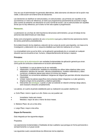 Una vez que el administrador ha generado alternativas, debe aborcarse a la eleccion de la opción mas
viable, a esta acción se le llama toma de decisiones.
Las decisiones se clasifican en estructuradas y no estructuradas. Las primeras son aquellas en las
que tenemos un marco de referencia, en tanto que programamos previamente las acciones a seguir
para cuando se presenta una desviación al curso normal de acción. Las no estructuradas son aquellas
de las que no hay referencia, por lo tanto no han sido sujetas a programación.
Planeación.
La planeacion es una fase de vital importancia del proceso administrativo, ya que el trabajo de las
personas esta determinado por esta etapa.
Actúa como el programa operativo de una computadora que guía y determina las operaciones dentro
de ciertos parámetros preestablecidos.
Es la determinación de los objetivos y elección de los cursos de acción para lograrlos, con base en la
investigación y elaboración de un esquema detallado que habrá de realizarse en un futuro.
La universalidad como ya se ha dicho, es la aplicación generalizada de un concepto en cualquier
situación que se encuentre el ser, humano, independientemente del tiempo o espacio.
Principios:
Los principios de la administración son verdades fundamentales de aplicación general que sirven
como guías de conducta a observarse en la acción administrativa.
1. Factibilidad: Lo que se planea ha de ser realizable.
2. Objetividad y cuantificación: establece la necesidad de utilizar datos objetivos tales como
estadística, estudios de mercado, cálculos probabilísticos, modelos matemáticos y datos
numéricos, al elaborar planes para reducir al mínimo los riesgos.
3. Flexibilidad: es conveniente establecer márgenes de holgura que permitan afrontar situaciones
imprevistas.
4. Unidad: todos los planes específicos de la empresa deben integrarse a un plan general y
dirigirse al logro de los propósitos y objetivos generales.
5. Intercambio de estrategias: cuando un plan se extiende en relación al tiempo (largo plazo),
será necesario rehacerlo completamente.
Los planes, en cuanto al periodo establecido para su realización se pueden clasificar en:
a. Corto Plazo: menor o igual a un año. Estos a su vez pueden ser:
• Inmediatos: hasta seis meses.
• Mediatos: mayor de seis o menor de doce meses.
b. Mediano Plazo: de uno a tres años.
c. Largo Plazo: mayor a tres años.
Etapas De Planeación.
Esta integrada por las siguientes etapas:
Propósitos.
Las aspiraciones fundamentales o finalidades de tipo cualitativo que persigue en forma permanente o
semipermanente a un grupo social.
Las siguientes cuatro características los diferencian de los objetivos.
 