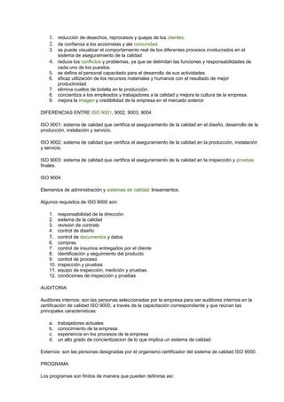 1. reducción de desechos, reprocesos y quejas de los clientes.
2. da confianza a los accionistas y ala comunidad.
3. se puede visualizar el comportamiento real de los diferentes procesos involucrados en el
sistema de aseguramiento de la calidad
4. reduce los conflictos y problemas, ya que se delimitan las funciones y responsabilidades de
cada uno de los puestos.
5. se define el personal capacitado para el desarrollo de sus actividades.
6. eficaz utilización de los recursos materiales y humanos con el resultado de mejor
productividad.
7. elimina cuellos de botella en la producción.
8. concientiza a los empleados y trabajadores a la calidad y mejora la cultura de la empresa.
9. mejora la imagen y credibilidad de la empresa en el mercado exterior
DIFERENCIAS ENTRE ISO 9001, 9002, 9003, 9004
ISO 9001: sistema de calidad que certifica el aseguramiento de la calidad en el diseño, desarrollo de la
producción, instalación y servicio.
ISO 9002: sistema de calidad que certifica el aseguramiento de la calidad en la producción, instalación
y servicio.
ISO 9003: sistema de calidad que certifica el aseguramiento de la calidad en la inspección y pruebas
finales.
ISO 9004
Elementos de administración y sistemas de calidad: lineamientos.
Algunos requisitos de ISO 9000 son:
1. responsabilidad de la dirección.
2. sistema de la calidad
3. revisión de contrato
4. control de diseño
5. control de documentos y datos
6. compras
7. control de insumos entregados por el cliente
8. identificación y seguimiento del producto
9. control de proceso
10. inspección y pruebas
11. equipo de inspección, medición y pruebas.
12. condiciones de inspección y pruebas
AUDITORIA
Auditores internos: son las personas seleccionadas por la empresa para ser auditores internos en la
certificación de calidad ISO 9000, a través de la capacitación correspondiente y que reúnan las
principales características:
a. trabajadores actuales
b. conocimiento de la empresa
c. experiencia en los procesos de la empresa
d. un alto grado de concientizacion de lo que implica un sistema de calidad.
Externos: son las personas designadas por el organismo certificador del sistema de calidad ISO 9000.
PROGRAMA
Los programas son finitos de manera que pueden definirse así:
 