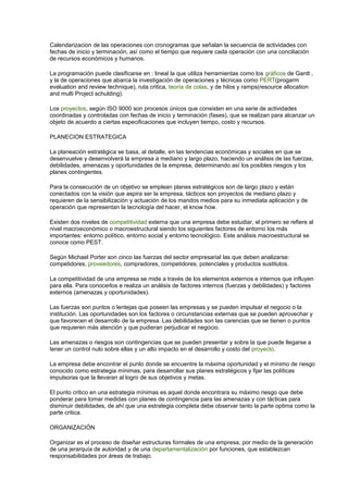 Calendarizacion de las operaciones con cronogramas que señalan la secuencia de actividades con
fechas de inicio y terminación, así como el tiempo que requiere cada operación con una conciliación
de recursos económicos y humanos.
La programación puede clasificarse en : lineal la que utiliza herramientas como los gráficos de Gantt ,
y la de operaciones que abarca la investigación de operaciones y técnicas como PERT(progarm
evaluation and review technique), ruta critica, teoría de colas, y de hilos y ramps(resource allocation
and multi Project schulding).
Los proyectos, según ISO 9000 son procesos únicos que consisten en una serie de actividades
coordinadas y controladas con fechas de inicio y terminación (fases), que se realizan para alcanzar un
objeto de acuerdo a ciertas especificaciones que incluyen tiempo, costo y recursos.
PLANECION ESTRATEGICA
La planeación estratégica se basa, al detalle, en las tendencias económicas y sociales en que se
desenvuelve y desenvolverá la empresa a mediano y largo plazo, haciendo un análisis de las fuerzas,
debilidades, amenazas y oportunidades de la empresa, determinando así los posibles riesgos y los
planes contingentes.
Para la consecución de un objetivo se emplean planes estratégicos son de largo plazo y están
conectados con la visión que aspira ser la empresa, tácticos son proyectos de mediano plazo y
requieren de la sensibilización y actuación de los mandos medios para su inmediata aplicación y de
operación que representan la tecnología del hacer, el know how.
Existen dos niveles de competitividad externa que una empresa debe estudiar, el primero se refiere al
nivel macroeconómico o macroestructural siendo los siguientes factores de entorno los más
importantes: entorno político, entorno social y entorno tecnológico. Este análisis macroestructural se
conoce como PEST.
Según Michael Porter son cinco las fuerzas del sector empresarial las que deben analizarse:
competidores, proveedores, compradores, competidores, potenciales y productos sustitutos.
La competitividad de una empresa se mide a través de los elementos externos e internos que influyen
para ella. Para conocerlos e realiza un análisis de factores internos (fuerzas y debilidades) y factores
externos (amenazas y oportunidades).
Las fuerzas son puntos o lentejas que poseen las empresas y se pueden impulsar el negocio o la
institución. Las oportunidades son los factores o circunstancias externas que se pueden aprovechar y
que favorecen el desarrollo de la empresa. Las debilidades son las carencias que se tienen o puntos
que requieren más atención y que pudieran perjudicar el negocio.
Las amenazas o riesgos son contingencias que se pueden presentar y sobre la que puede llegarse a
tener un control nulo sobre ellas y un alto impacto en el desarrollo y costo del proyecto.
La empresa debe encontrar el punto donde se encuentre la máxima oportunidad y el mínimo de riesgo
conocido como estrategia mínimas, para desarrollar sus planes estratégicos y fijar las políticas
impulsoras que la llevaran al logro de sus objetivos y metas.
El punto critico en una estrategia mínimas es aquel donde encontrara su máximo riesgo que debe
ponderar para tomar medidas con planes de contingencia para las amenazas y con tácticas para
disminuir debilidades, de ahí que una estrategia completa debe observar tanto la parte optima como la
parte critica.
ORGANIZACIÓN
Organizar es el proceso de diseñar estructuras formales de una empresa, por medio de la generación
de una jerarquía de autoridad y de una departamentalización por funciones, que establezcan
responsabilidades por áreas de trabajo.
 