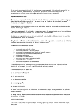Organización es el establecimiento de la estructura necesaria para la sistematización racional de los
recursos, mediante la determinación de jerarquías, disposición, correlación y agrupación de
actividades, con el fin de poder realizar y simplificar las funciones del grupo social.
Elementos del Concepto.
Estructura. La organización implica el establecimiento del marco fundamental en el que habrá el grupo
social, ya que establece la disposición y la correlación de las funciones, jerarquías y actividades
necesarias para lograr los objetivos.
Sistematización. Las actividades y recursos de la empresa, deben de coordinarse racionalmente para
facilitar el trabajo y la eficiencia.
Agrupación y asignación de actividades y responsabilidades. En la organización surge la necesidad de
agrupar, dividir y asignar funciones a fin de promover la especialización.
Jerárquica. La organización, como estructura, origina la necesidad de establecer niveles de autoridad
y responsabilidad dentro de la empresa.
Simplificación de funciones. Uno de los objetivos básicos de la organización es establecer los métodos
más sencillos para realizar el trabajo de la mejor manera posible.
PRINCIPIOS DE LA ORGANIZACIÓN
1. principio de la división de trabajo
2. principio de autoridad y responsabilidad
3. principio de primacía de la autoridad lineal sobre la asesora
4. principio de primacía de autoridad normativa
5. principio de delegación
6. principio de unidad de mando
7. principio de jerarquía o cadena de mando
8. principio de tramo de control
9. principio en equidad en carga de trabajo
La departamentalización determina la agrupación de actividades relacionadas con cada área de
trabajo, de tal forma que permite la especialización de los responsables.
La departamentalización puede ser:
a) En razón del área funcional
b) En razón del cliente
c) En razón de productos
d) en razon geográfica
e) en razón de proyecto.
El primer paso para organizar las actividades de una empresa es por áreas y determinar las grandes
cargas de trabajo.
El primer paso es el agrupamiento de tareas dadas por los procesos productivos y demás programas
de las áreas de trabajo.
Estructuras de trabajo
Una vez que conocemos las grandes áreas de trabajo, paso siguiente es generar una estructura por
secciones.
 
