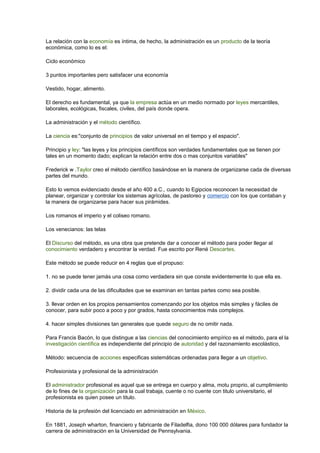 La relación con la economía es íntima, de hecho, la administración es un producto de la teoría
económica, como lo es el:
Ciclo económico
3 puntos importantes pero satisfacer una economía
Vestido, hogar, alimento.
El derecho es fundamental, ya que la empresa actúa en un medio normado por leyes mercantiles,
laborales, ecológicas, fiscales, civiles, del país donde opera.
La administración y el método científico.
La ciencia es:"conjunto de principios de valor universal en el tiempo y el espacio".
Principio y ley: "las leyes y los principios científicos son verdades fundamentales que se tienen por
tales en un momento dado; explican la relación entre dos o mas conjuntos variables"
Frederick w .Taylor creo el método científico basándose en la manera de organizarse cada de diversas
partes del mundo.
Esto lo vemos evidenciado desde el año 400 a.C., cuando lo Egipcios reconocen la necesidad de
planear, organizar y controlar los sistemas agrícolas, de pastoreo y comercio con los que contaban y
la manera de organizarse para hacer sus pirámides.
Los romanos el imperio y el coliseo romano.
Los venecianos: las telas
El Discurso del método, es una obra que pretende dar a conocer el método para poder llegar al
conocimiento verdadero y encontrar la verdad. Fue escrito por René Descartes.
Este método se puede reducir en 4 reglas que el propuso:
1. no se puede tener jamás una cosa como verdadera sin que conste evidentemente lo que ella es.
2. dividir cada una de las dificultades que se examinan en tantas partes como sea posible.
3. llevar orden en los propios pensamientos comenzando por los objetos más simples y fáciles de
conocer, para subir poco a poco y por grados, hasta conocimientos más complejos.
4. hacer simples divisiones tan generales que quede seguro de no omitir nada.
Para Francis Bacón, lo que distingue a las ciencias del conocimiento empírico es el método, para el la
investigación científica es independiente del principio de autoridad y del razonamiento escolástico,
Método: secuencia de acciones especificas sistemáticas ordenadas para llegar a un objetivo.
Profesionista y profesional de la administración
El administrador profesional es aquel que se entrega en cuerpo y alma, motu proprio, al cumplimiento
de lo fines de la organización para la cual trabaja, cuente o no cuente con titulo universitario, el
profesionista es quien posee un titulo.
Historia de la profesión del licenciado en administración en México.
En 1881, Joseph wharton, financiero y fabricante de Filadelfia, dono 100 000 dólares para fundador la
carrera de administración en la Universidad de Pennsylvania.
 