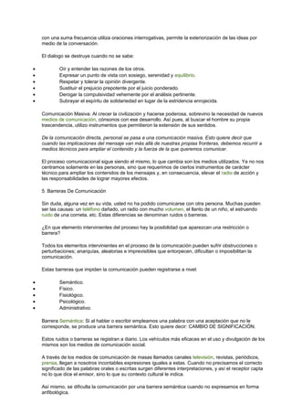 con una suma frecuencia utiliza oraciones interrogativas, permite la exteriorización de las ideas por
medio de la conversación.
El dialogo se destruye cuando no se sabe:
• Oír y entender las razones de los otros.
• Expresar un punto de vista con sosiego, serenidad y equilibrio.
• Respetar y tolerar la opinión divergente.
• Sustituir el prejuicio prepotente por el juicio ponderado.
• Derogar la compulsividad vehemente por el análisis pertinente.
• Subrayar el espíritu de solidariedad en lugar de la estridencia enrojecida.
Comunicación Masiva: Al crecer la civilización y hacerse poderosa, sobrevino la necesidad de nuevos
medios de comunicación, cónsonos con ese desarrollo. Así pues, al buscar el hombre su propia
trascendencia, utilizo instrumentos que permitieron la extensión de sus sentidos.
De la comunicación directa, personal se pasa a una comunicación masiva. Esto quiere decir que
cuando las implicaciones del mensaje van más allá de nuestras propias fronteras, debemos recurrir a
medios técnicos para ampliar el contenido y la fuerza de la que queremos comunicar.
El proceso comunicacional sigue siendo el mismo, lo que cambia son los medios utilizados. Ya no nos
centramos solamente en las personas, sino que requerimos de ciertos instrumentos de carácter
técnico para ampliar los contenidos de los mensajes y, en consecuencia, elevar el radio de acción y
las responsabilidades de lograr mayores efectos.
5. Barreras De Comunicación
Sin duda, alguna vez en su vida, usted no ha podido comunicarse con otra persona. Muchas pueden
ser las causas: un teléfono dañado, un radio con mucho volumen, el llanto de un niño, el estruendo
ruido de una corneta, etc. Estas diferencias se denominan ruidos o barreras.
¿En que elemento intervinientes del proceso hay la posibilidad que aparezcan una restricción o
barrera?
Todos los elementos intervinientes en el proceso de la comunicación pueden sufrir obstrucciones o
perturbaciones; anarquías, aleatorias e imprevisibles que entorpecen, dificultan o imposibilitan la
comunicación.
Estas barreras que impiden la comunicación pueden registrarse a nivel:
• Semántico.
• Físico.
• Fisiológico.
• Psicológico.
• Administrativo.
Barrera Semántica: Si al hablar o escribir empleamos una palabra con una aceptación que no le
corresponde, se produce una barrera semántica. Esto quiere decir: CAMBIO DE SIGNIFICACIÓN.
Estos ruidos o barreras se registran a diario. Los vehículos más eficaces en el uso y divulgación de los
mismos son los medios de comunicación social.
A través de los medios de comunicación de masas llamados canales televisión, revistas, periódicos,
prensa, llegan a nosotros incontables expresiones iguales a estas. Cuando no precisamos el correcto
significado de las palabras orales o escritas surgen diferentes interpretaciones, y así el receptor capta
no lo que dice el emisor, sino lo que su contexto cultural le indica.
Así mismo, se dificulta la comunicación por una barrera semántica cuando no expresamos en forma
anfibológica.
 