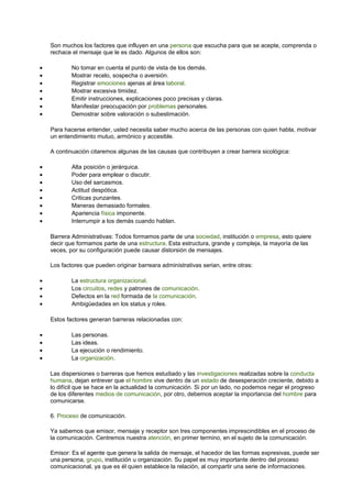 Son muchos los factores que influyen en una persona que escucha para que se acepte, comprenda o
rechace el mensaje que le es dado. Algunos de ellos son:
• No tomar en cuenta el punto de vista de los demás.
• Mostrar recelo, sospecha o aversión.
• Registrar emociones ajenas al área laboral.
• Mostrar excesiva timidez.
• Emitir instrucciones, explicaciones poco precisas y claras.
• Manifestar preocupación por problemas personales.
• Demostrar sobre valoración o subestimación.
Para hacerse entender, usted necesita saber mucho acerca de las personas con quien habla, motivar
un entendimiento mutuo, armónico y accesible.
A continuación citaremos algunas de las causas que contribuyen a crear barrera sicológica:
• Alta posición o jerárquica.
• Poder para emplear o discutir.
• Uso del sarcasmos.
• Actitud despótica.
• Criticas punzantes.
• Maneras demasiado formales.
• Apariencia física imponente.
• Interrumpir a los demás cuando hablan.
Barrera Administrativas: Todos formamos parte de una sociedad, institución o empresa, esto quiere
decir que formamos parte de una estructura. Esta estructura, grande y compleja, la mayoría de las
veces, por su configuración puede causar distorsión de mensajes.
Los factores que pueden originar barreara administrativas serian, entre otras:
• La estructura organizacional.
• Los circuitos, redes y patrones de comunicación.
• Defectos en la red formada de la comunicación.
• Ambigüedades en los status y roles.
Estos factores generan barreras relacionadas con:
• Las personas.
• Las ideas.
• La ejecución o rendimiento.
• La organización.
Las dispersiones o barreras que hemos estudiado y las investigaciones realizadas sobre la conducta
humana, dejan entrever que el hombre vive dentro de un estado de desesperación creciente, debido a
lo difícil que se hace en la actualidad la comunicación. Si por un lado, no podemos negar el progreso
de los diferentes medios de comunicación, por otro, debemos aceptar la importancia del hombre para
comunicarse.
6. Proceso de comunicación.
Ya sabemos que emisor, mensaje y receptor son tres componentes imprescindibles en el proceso de
la comunicación. Centremos nuestra atención, en primer termino, en el sujeto de la comunicación.
Emisor: Es el agente que genera la salida de mensaje, el hacedor de las formas expresivas, puede ser
una persona, grupo, institución u organización. Su papel es muy importante dentro del proceso
comunicacional, ya que es él quien establece la relación, al compartir una serie de informaciones.
 