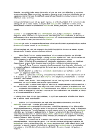Receptor: La precisión de los rasgos del receptor, al igual que en el caso del emisor, es una tarea
sumamente amplia. Bástenos con decir que este es el agente, grupo, organismo o institución que es
capaz de percibir el mensaje, descodificarlo y asignarle significación mediante un proceso similar al
del emisor, pero a la inversa.
Mensaje: Llamamos mensaje a lo que quiere expresar, al contenido, al objeto de la comunicación. Es
todo aquello que el emisor practica al receptor. Este producto físico creado por el emisor puede
manifestarse a través de múltiples formas: discurso oral, escrito, gesto, foto, cuadro, escultura, etc.
Control
El control es una etapa primordial en la administración, pues, aunque una empresa cuente con
magníficos planes, una estructura organizacional adecuada y una dirección eficiente, el ejecutivo no
podrá verificar cuál es la situación real de la organización i no existe un mecanismo que se cerciore e
informe si los hechos van de acuerdo con los objetivos.
El concepto de control es muy general y puede ser utilizado en el contexto organizacional para evaluar
el desempeño general frente a un plan estratégico.
A fin de incentivar que cada uno establezca una definición propia del concepto se revisara algunos
planteamientos de varios autores estudiosos del tema:
• Henry Farol: El control consiste en verificar si todo ocurre de conformidad con el PANM
adoptado, con las instrucciones emitidas y con los principios establecidos. Tiene como fin señalar las
debilidades y errores a fin de rectificarlos e impedir que se produzcan nuevamente.
• Robert B. Buchele: El proceso de medir los actuales resultados en relación con los planes,
diagnosticando la razón de las desviaciones y tomando las medidas correctivas necesarias.
• George R. Terry: El proceso para determinar lo que se está llevando a cabo, valorización y, si
es necesario, aplicando medidas correctivas, de manera que la ejecución se desarrolle de acuerdo
con lo planeado.
• Buró K. Scanlan: El control tiene como objetivo cerciorarse de que los hechos vayan de
acuerdo con los planes establecidos.
• Robert C. Appleby: La medición y corrección de las realizaciones de los subordinados con el
fin de asegurar que tanto los objetivos de la empresa como los planes para alcanzarlos se cumplan
económica y eficazmente.
• Robert Eckles, Ronald Carmichael y Bernard Sarchet: Es la regulación de las actividades, de
conformidad con un plan creado para alcanzar ciertos objetivos.
• Harold Koontz y Ciril O´Donell: Implica la medición de lo logrado en relación con lo estándar y
la corrección de las desviaciones, para asegurar la obtención de los objetivos de acuerdo con el plan.
• Chiavenato: El control es una función administrativa: es la fase del proceso administrativo que
mide y evalúa el desempeño y toma la acción correctiva cuando se necesita. De este modo, el control
es un proceso esencialmente regulador.
La palabra control tiene muchas connotaciones y su significado depende de la función o del área en
que se aplique; puede ser entendida:
• Como la función administrativa que hace parte del proceso administrativo junto con la
planeación, organización y dirección, y lo que la precede.
• Como los medios de regulación utilizados por un individuo o empresa, como determinadas
tareas reguladoras que un controlador aplica en una empresa para acompañar y avalar su desempeño
y orientar las decisiones. También hay casos en que la palabra control sirve para diseñar un sistema
automático que mantenga un grado constante de flujo o de funcionamiento del sistema total; es el
caso del proceso de control de las refinerías de petróleo o de industrias químicas de procesamiento
continuo y automático: el mecanismo de control detecta cualquier desvío de los patrones normales,
haciendo posible la debida regulación.
• Como la función restrictiva de un sistema para mantener a los participantes dentro de los
patrones deseados y evitar cualquier desvío. Es el caso del control de frecuencia y expediente del
personal para evitar posibles abusos. Hay una imagen popular según la cual la palabra control está
asociada a un aspecto negativo, principalmente cuando en las organizaciones y en la sociedad es
interpretada en el sentido de restricción, coerción, limitación, dirección, refuerzo, manipulación e
inhibición.
 