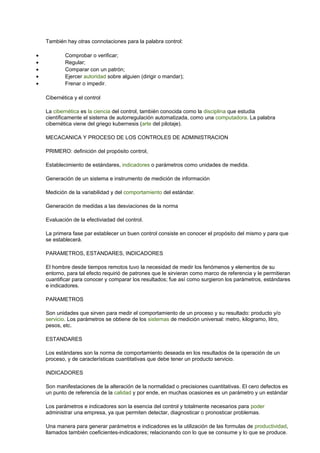 También hay otras connotaciones para la palabra control:
• Comprobar o verificar;
• Regular;
• Comparar con un patrón;
• Ejercer autoridad sobre alguien (dirigir o mandar);
• Frenar o impedir.
Cibernética y el control
La cibernética es la ciencia del control, también conocida como la disciplina que estudia
científicamente el sistema de autorregulación automatizada, como una computadora. La palabra
cibernética viene del griego kubernesis (arte del pilotaje).
MECACANICA Y PROCESO DE LOS CONTROLES DE ADMINISTRACION
PRIMERO: definición del propósito control,
Establecimiento de estándares, indicadores o parámetros como unidades de medida.
Generación de un sistema e instrumento de medición de información
Medición de la variabilidad y del comportamiento del estándar.
Generación de medidas a las desviaciones de la norma
Evaluación de la efectiviadad del control.
La primera fase par establecer un buen control consiste en conocer el propósito del mismo y para que
se establecerá.
PARAMETROS, ESTANDARES, INDICADORES
El hombre desde tiempos remotos tuvo la necesidad de medir los fenómenos y elementos de su
entorno, para tal efecto requirió de patrones que le sirvieran como marco de referencia y le permitieran
cuantificar para conocer y comparar los resultados; fue así como surgieron los parámetros, estándares
e indicadores.
PARAMETROS
Son unidades que sirven para medir el comportamiento de un proceso y su resultado: producto y/o
servicio. Los parámetros se obtiene de los sistemas de medición universal: metro, kilogramo, litro,
pesos, etc.
ESTANDARES
Los estándares son la norma de comportamiento deseada en los resultados de la operación de un
proceso, y de características cuantitativas que debe tener un producto servicio.
INDICADORES
Son manifestaciones de la alteración de la normalidad o precisiones cuantitativas. El cero defectos es
un punto de referencia de la calidad y por ende, en muchas ocasiones es un parámetro y un estándar
Los parámetros e indicadores son la esencia del control y totalmente necesarios para poder
administrar una empresa, ya que permiten detectar, diagnosticar o pronosticar problemas.
Una manera para generar parámetros e indicadores es la utilización de las formulas de productividad,
llamados también coeficientes-indicadores; relacionando con lo que se consume y lo que se produce.
 