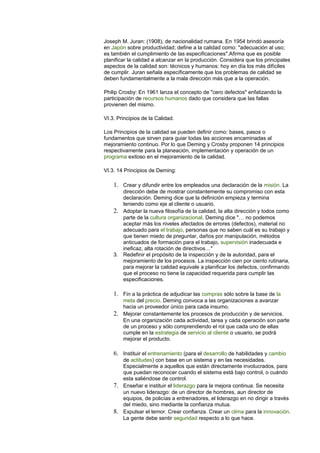 Joseph M. Juran: (1908), de nacionalidad rumana. En 1954 brindó asesoría
en Japón sobre productividad; define a la calidad como: "adecuación al uso;
es también el cumplimiento de las especificaciones".Afirma que es posible
planificar la calidad a alcanzar en la producción. Considera que los principales
aspectos de la calidad son: técnicos y humanos: hoy en día los más difíciles
de cumplir. Juran señala específicamente que los problemas de calidad se
deben fundamentalmente a la mala dirección más que a la operación.
Philip Crosby: En 1961 lanza el concepto de "cero defectos" enfatizando la
participación de recursos humanos dado que considera que las fallas
provienen del mismo.
VI.3. Principios de la Calidad.
Los Principios de la calidad se pueden definir como: bases, pasos o
fundamentos que sirven para guiar todas las acciones encaminadas al
mejoramiento continuo. Por lo que Deming y Crosby proponen 14 principios
respectivamente para la planeación, implementación y operación de un
programa exitoso en el mejoramiento de la calidad.
VI.3. 14 Principios de Deming:
1. Crear y difundir entre los empleados una declaración de la misión. La
dirección debe de mostrar constantemente su compromiso con esta
declaración. Deming dice que la definición empieza y termina
teniendo como eje al cliente o usuario.
2. Adoptar la nueva filosofía de la calidad, la alta dirección y todos como
parte de la cultura organizacional. Deming dice "… no podemos
aceptar más los niveles afectados de errores (defectos), material no
adecuado para el trabajo, personas que no saben cuál es su trabajo y
que tienen miedo de preguntar, daños por manipulación, métodos
anticuados de formación para el trabajo, supervisión inadecuada e
ineficaz, alta rotación de directivos…"
3. Redefinir el propósito de la inspección y de la autoridad, para el
mejoramiento de los procesos. La inspección cien por ciento rutinaria,
para mejorar la calidad equivale a planificar los defectos, confirmando
que el proceso no tiene la capacidad requerida para cumplir las
especificaciones.
1. Fin a la práctica de adjudicar las compras sólo sobre la base de la
meta del precio. Deming convoca a las organizaciones a avanzar
hacia un proveedor único para cada insumo.
2. Mejorar constantemente los procesos de producción y de servicios.
En una organización cada actividad, tarea y cada operación son parte
de un proceso y sólo comprendiendo el rol que cada uno de ellas
cumple en la estrategia de servicio al cliente o usuario, se podrá
mejorar el producto.
6. Instituir el entrenamiento (para el desarrollo de habilidades y cambio
de actitudes) con base en un sistema y en las necesidades.
Especialmente a aquellos que están directamente involucrados, para
que puedan reconocer cuando el sistema está bajo control, o cuándo
esta saliéndose de control.
7. Enseñar e instituir el liderazgo para la mejora continua. Se necesita
un nuevo liderazgo: de un director de hombres, aun director de
equipos, de policías a entrenadores, el liderazgo en no dirigir a través
del miedo, sino mediante la confianza mutua.
8. Expulsar el temor. Crear confianza. Crear un clima para la innovación.
La gente debe sentir seguridad respecto a lo que hace.
 