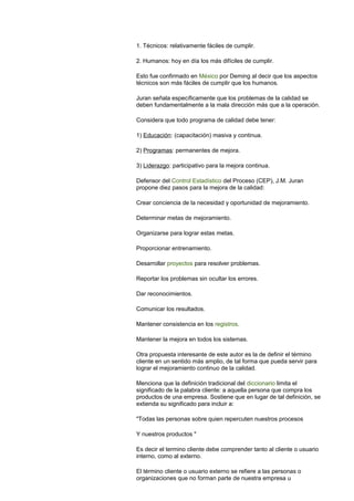 1. Técnicos: relativamente fáciles de cumplir.
2. Humanos: hoy en día los más difíciles de cumplir.
Esto fue confirmado en México por Deming al decir que los aspectos
técnicos son más fáciles de cumplir que los humanos.
Juran señala específicamente que los problemas de la calidad se
deben fundamentalmente a la mala dirección más que a la operación.
Considera que todo programa de calidad debe tener:
1) Educación: (capacitación) masiva y continua.
2) Programas: permanentes de mejora.
3) Liderazgo: participativo para la mejora continua.
Defensor del Control Estadístico del Proceso (CEP), J.M. Juran
propone diez pasos para la mejora de la calidad:
Crear conciencia de la necesidad y oportunidad de mejoramiento.
Determinar metas de mejoramiento.
Organizarse para lograr estas metas.
Proporcionar entrenamiento.
Desarrollar proyectos para resolver problemas.
Reportar los problemas sin ocultar los errores.
Dar reconocimientos.
Comunicar los resultados.
Mantener consistencia en los registros.
Mantener la mejora en todos los sistemas.
Otra propuesta interesante de este autor es la de definir el término
cliente en un sentido más amplio, de tal forma que pueda servir para
lograr el mejoramiento continuo de la calidad.
Menciona que la definición tradicional del diccionario limita el
significado de la palabra cliente: a aquella persona que compra los
productos de una empresa. Sostiene que en lugar de tal definición, se
extienda su significado para incluir a:
"Todas las personas sobre quien repercuten nuestros procesos
Y nuestros productos "
Es decir el termino cliente debe comprender tanto al cliente o usuario
interno, como al externo.
El término cliente o usuario externo se refiere a las personas o
organizaciones que no forman parte de nuestra empresa u
 
