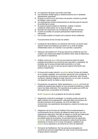 B. Un supervisor del grupo que actúa como líder.
C. Los miembros reciben apoyo y asistencia técnica de un facilitador
debidamente capacitado.
D. El grupo se reúne una o dos horas a la semana, durante su jornada
de trabajo o fuera de ella.
E. Los participantes reciben entrenamiento en técnicas para la solución
de problemas en grupo.
F. Su tarea principal consiste en identificar, analizar y resolver
problemas relacionados con su área de trabajo.
G. Someten las soluciones a la consideración del comité directivo.
H. Cuando es posible, los propios participantes implementan las
soluciones.
I. Los círculos evalúan el impacto de la solución de los problemas.
Funcionamiento de los Círculos de calidad:
1. Localización del problema: los miembros del círculo, se reúnen para
exponer todos los problemas que tienen en su área de trabajo,
enlistándolos todos, sin importar si son grandes o pequeños.
1. Selección del problema #1: El grupo discute los problemas que han
surgido y los analiza para llegar al problema clave; éste se selecciona
por votación e importancia.
1. Análisis y toma de datos: Una vez que tenemos todos los datos
posibles del problema nos reunimos para discutirlos y analizarlos. Es
probable que la causa principal esté escondida en un dato
insignificante, así que no hay que ignorar alguna información que
parezca insignificante.
1. En busca de la mejor solución: La política de los Círculos de Calidad
es no señalar culpables, sino encontrar soluciones a los problemas. Si
se acostumbra al equipo en como pensar a solucionar, esto infunde
confianza, habiendo elegido la mejor solución o en su caso, la primera
y la segunda opción se realza un plan de acción.
1. Presentación a la gerencia: Debe reportarse el proyecto; el Círculo de
Calidad se prepara para explicar en que consiste el problema y cuales
fueron los datos obtenidos. Por experiencia se acepta que el 85% de
las sugerencias, se aprueban de inmediato.
VI.4.5. Integración de un programa de Círculos de Calidad
1. Negociación inicial de la estrategia: La iniciativa puede provenir de
algún miembro de la organización, esta idea debe comunicarse con
los altos directivos de la empresa, con el fin de definir los
compromisos, las expectativas del programa y aclarar las dudas que
se presenten
1. Integración de los Círculos de Calidad: Para la implementación y
funcionamiento de los círculos de calidad se debe contar con una
organización adecuada. Para ello se integra un comité que debe estar
formado por un facilitador, un líder y un representante de las
principales áreas de la empresa, el cual debe tener las siguientes
funciones: definir los objetivos del programa, seleccionar las áreas
prioritarias en donde se va a iniciar el programa, establecer las
políticas de su operación y el control de su ritmo de expansión
1. Formación de facilitadores: Son las personas encargadas de
coordinar las acciones específicas de cada círculo y de proporcionar
el apoyo técnico necesario
 