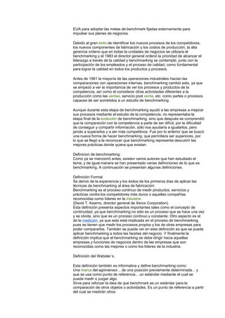EUA para adoptar las metas de benchmark fijadas externamente para
impulsar sus planes de negocios.
Debido al gran éxito de identificar los nuevos procesos de los competidores,
los nuevos componentes de fabricación y los costos de producción, la alta
gerencia ordeno que en todas la unidades de negocios se utilizara el
benchmarking y el 1983 el director general ordenó la prioridad de alcanzar el
liderazgo a través de la calidad y benchmarking se contempló, junto con la
participación de los empleados y el proceso de calidad, como fundamental
para lograr la calidad en todos los productos y procesos.
Antes de 1981 la mayoría de las operaciones industriales hacían las
comparaciones con operaciones internas, benchmarking cambió esto, ya que
se empezó a ver la importancia de ver los procesos y productos de la
competencia, así como el considerar otras actividades diferentes a la
producción como las ventas, servicio post venta, etc. como partes o procesos
capaces de ser sometidos a un estudio de benchmarking.
Aunque durante esta etapa de benchmarking ayudó a las empresas a mejorar
sus procesos mediante el estudio de la competencia, no representaba la
etapa final de la evolución de benchmarking, sino que después se comprendió
que la comparación con la competencia a parte de ser difícil, por la dificultad
de conseguir y compartir información, sólo nos ayudaría a igualarlos, pero
jamás a superarlos y a ser más competitivos. Fue por lo anterior que se buscó
una nueva forma de hacer benchmarking, que permitiera ser superiores, por
lo que se llegó a la reconocer que benchmarking representa descubrir las
mejores prácticas donde quiera que existan.
Definicion de benchmarking:
Como ya se mencionó antes, existen varios autores que han estudiado el
tema, y de igual manera se han presentado varias definiciones de lo que es
benchmarking, A continuación se presentan algunas definiciones.
Definición Formal.
Se derivó de la experiencia y los éxitos de los primeros días de aplicar las
técnicas de benchmarking al área de fabricación:
Benchmarking es el proceso continuo de medir productos, servicios y
prácticas contra los competidores más duros o aquellas compañías
reconocidas como líderes en la industria.
(David T. Kearns, director general de Xerox Corporation).
Esta definición presenta aspectos importantes tales como el concepto de
continuidad, ya que benchmarking no sólo es un proceso que se hace una vez
y se olvida, sino que es un proceso continuo y constante. Otro aspecto es el
de la medición, ya que esta está implicada en el proceso de benchmarking,
pues se tienen que medir los procesos propios y los de otras empresas para
poder compararlos. También se puede ver en esta definición es que se puede
aplicar benchmarking a todos las facetas del negocio. Y finalmente la
definición implica que el benchmarking se debe dirigir hacia aquellas
empresas y funciones de negocios dentro de las empresas que son
reconocidas como las mejores o como los líderes de la industria.
Definición del Webster´s.
Esta definición también es informativa y define benchmarking como:
Una marca del agrimensor... de una posición previamente determinada... y
que se usa como punto de referencia... un estándar mediante el cual se
puede medir o juzgar algo.
Sirve para reforzar la idea de que benchmark es un estándar para la
comparación de otros objetos o actividades. Es un punto de referencia a partir
del cual se medirán otros.
 