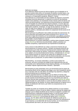 Definición de trabajo.
Es la definición desde el punto de vista de alguien que ha trabajado en el
proceso durante varios años y lo ha puesto en práctica muchas veces, y es:
Benchmarking es la búsqueda de las mejores prácticas de la industria que
conducen a un desempeño excelente. (Robert C. Camp).
Esta definición es comprensible para las unidades de negocios y funciones
orientadas hacia las operaciones. La atención se centra en las prácticas.
Insiste en las prácticas y la comprensión de las mismas antes de derivar una
métrica de benchmarking. Las mediciones de benchmarking se contemplan
como el resultado de comprender las mejores prácticas, no como algo que
pueda cuantificar primero y comprender después. Se concentra en lograr el
desempeño excelente, el dantotsu, la mejor de las prácticas, la mejor de su
clase, la mejor de su especie. Es una definición proactiva ya que es un
esfuerzo positivo y calculado para obtener la cooperación de los socios en el
benchmarking.
Benchmarking es la justificación más creíble para todas las operaciones. Es
poca la discusión que pueda existir sobre la posición de un gerente si ha
buscado lo mejor de la industria y lo ha incorporado a sus planes y procesos.
Entre otras definiciones tenemos la extraída del libro BENCHMARKING de
Bengt Kallöf y Svante Östblom la cual es:
Benchmarking es un proceso sistemático y continuo para comparar nuestra
propia eficiencia en términos de productividad, calidad y prácticas con
aquellas compañías y organizaciones que representan la excelencia.
Como vemos en esta definición se vuelve a mencionar el hecho de que
benchmarking es un proceso continuo. También se presenta el término de
comparación y por ende remarca la importancia de la medición dentro del
benchmark. Estos autores se centran, a parte de la operaciones del negocio,
en la calidad y en la productividad de las mismas, considerando el valor que
tienen dichas acciones en contra de los costos de su realización lo cual
representa la calidad, y la relación entre los bienes producidos y los recursos
utilizados para su producción, lo cual se refiere a la productividad.
Benchmarking.- Un proceso sistemático y continuo para evaluar los
productos, servicios y procesos de trabajo de las organizaciones que son
reconocidas como representantes de las mejores prácticas, con el propósito
de realizar mejoras organizacionales. Michael J. Spendolini
Benchmarking ha sido presentado como una herramienta para la mejora de
las prácticas dentro de los negocios para llegar a ser más competitivos dentro
de un mercado cada vez más difícil, sin embargo hay aspectos y categorías
de benchmarking que es importante revisar.
Entre los aspectos tenemos a la calidad, que se refiere al nivel de valor
creado de los productos para el cliente sobre el costo de producirlos. Dentro
de este aspecto el benchmarking puede ser muy importante para saber la
forma en que las otras empresas forman y manejan sus sistemas de calidad,
aparte de poder ser usado desde un punto de vista de calidad conforme a la
calidad percibida por los clientes, la cual es determinada por la relación con el
cliente, la satisfacción del mismo y por último la comparaciones con la
competencia.
También se puede ver el aspecto de la calidad conforme a lo que se llama
calidad relativa a normas, la cual se refiere a diseñar sistemas de calidad que
aseguren que la calidad resultante de los mismos se apegará o cumplirá con
especificaciones y estándares predeterminados, lo cual se puede hacer a
través de revisar el proceso de desarrollo y diseño, los procesos de
producción y distribución y los procesos de apoyo como contabilidad,
finanzas, etc. Por último dentro del aspecto de calidad se puede ver lo
referente al desarrollo organizacional en base a que tanto nos enfocamos en
lo que hacemos, en el desarrollo del recurso humano, en el compromiso e
involucramiento del mismo, así como en el entrenamiento.
 
