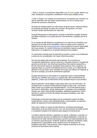 + Fase 2. Grupos. Los miembros desarrollan una identidad grupal, definen sus
roles, esclarecen su propósito y establecen normas para trabajar juntos.
+ Fase 3. Equipo. Los equipos se concentran en el propósito, los miembros no
sólo lo entienden sino que están comprometidos con él y lo utilizan para
orientar las acciones y decisiones.
No todos los equipos pasan por estas fases de igual manera, algunos difieren
en el tiempo que tardan en pasar de una fase a la siguiente y en otros
cambian ciertas características de cada fase.
El papel del gerente en este aspecto consiste en identificar aquellos atributos
que están ayudando a su equipo para ser más eficientes y aquellos que se lo
impiden.
En un equipo de alta eficiencia, el gerente es uno más de sus miembros, que
participa con el resto de los empleados. Esto no implica que la unidad de
trabajo funcione como una democracia o que el gerente no sea el responsable
de lo que sucede. En cambio indica que se obtendrán mejores resultados
lidereando y no dirigiendo en el sentido tradicional de la palabra.
Un importante mandato para los gerentes es ayudar a crecer a los empleados
y estos son los considerados con mayor influencia positiva.
Son tres las etapas del crecimiento del empleado. En la primera es
considerado dependiente, buscan observan y necesitan dirección. El papel del
gerente es el de decir: dar directivas específicas; fijar objetivos pequeños; y
brindar información sobre los resultados tanto positivos como negativos. La
segunda etapa, es cuando el empleado domina su tarea, ya no depende del
gerente en lo que hacen, pero necesitan de él para que influya con respecto al
uso de su energía y al nivel de rendimiento esperado.
El papel del gerente en esta etapa es el asignarles mayor responsabilidad,
más libertad, pedirles más potencia y sugerencias, fijar conjuntamente los
objetivos, y hacer que la información de los resultados fluya en dos sentidos.
Muchos gerentes cuando llegan a esta etapa creen que han terminado, sin
embargo crear un equipo de alta eficiencia exige un paso más, una tercera
etapa, lograr que la gente sea interdependiente. Y el rol del gerente pasa a
ser el de un colaborador, donde debe ayudar y aconsejar a sus empleados,
solicitar que vayan informándole resultados, establecer parámetros, recibir
aportes en cuanto a la forma de realizar las tareas inmediatas y dar más
responsabilidad.
El liderazgo es esencial para lograr que los empleados superen la etapa
independiente y entren a ala interdependiente, y para lograrlo, los gerentes
deben de repensar la forma tradicional de dirigir.
Para crear y dirigir un equipo de alta eficiencia, el enfoque del liderazgo
participativo es el que mejor funciona, con una comunicación de doble sentido
y una gestión basada en la influencia para asegurar el compromiso.
Los líderes eficaces tienden a capacitar a su gente, a liberarla y a servirla. La
idea de autorizar apunta a la distribución de responsabilidades, a trasmitir la
importancia de cada miembro del equipo y permitir que cada participante sea
un miembro igual del equipo. El liberar implica la utilización de talentos, ideas,
percepciones y capacidades, tanto creativas como de resolución de
problemas que tiene n las personas. Servir implica el ubicarse en el rol de
contribuir al crecimiento de los demás.
 