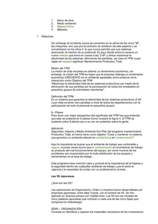 1. Mano de obra
2. Medio ambiente
3. Materia Prima
4. Métodos
1. Máquinas
Sin embargo el occidente nunca se concentro en la ultima de las cinco "M",
las máquinas; sino que por el contrario se olvidaron de este aspecto y se
concentraron en los otros 4, lo que nunca permitió que sus sistemas
alcanzarán el máximo de su potencial. Es aquí donde entra en escena un
nuevo método que toma en cuenta a las "5 M" y ofrece maximizar la
efectividad de los sistemas, eliminando las perdidas, así nace el TPM cuyas
siglas en español significan Mantenimiento Productivo Total.
Misión del TPM
La misión de toda empresa es obtener un rendimiento económico, sin
embargo, la misión del TPM es lograr que la empresa obtenga un rendimiento
económico CRECIENTE en un ambiente agradable como producto de la
interacción como Objetivo del TPM
"Maximizar la efectividad total de los sistemas productivos por medio de la
eliminación de sus perdidas por la participación de todos los empleados en
pequeños grupos de actividades voluntarias".
Definición del TPM
Es un sistema que garantiza la efectividad de los sistemas productivos (5 M)
cuya meta es tener cero perdidas a nivel de todos los departamentos con la
participación de todo el personal en pequeños grupos.
8.- Pilares
Para tener una mejor perspectiva del significado del TPM hay que entender
que este se sustenta en 8 pilares Como muestra la figura 4, el TPM se
sustenta sobre 8 pilares que a su vez se sustentan sobre la gente.
Aplicación
Seguridad, Higiene y Medio Ambiente 8vo Pilar del programa mantenimiento
Productivo Total, el mismo tiene como objetivo "Crear y mantener un sistema
que garantice un ambiente laboral sin accidentes y sin contaminación"
Aquí lo importante es buscar que el ambiente de trabajo sea confortable y
seguro, muchas veces ocurre que la contaminación en el ambiente de trabajo
es producto del mal funcionamiento del equipo, así como muchos de los
accidentes son ocasionados por la mala distribución de los equipos y
herramientas en el área de trabajo.
Este programa hace mención clara y puntual de la importancia de la higiene y
la seguridad dentro de cualqu9ier ambiente de trabajo y por lo tanto la
vigencia y la necesidad de contar con un profesional en el área.
Las 5S Japonesas
¿Qué son las 5S?
Las operaciones de Organización, Orden y Limpieza fueron desarrolladas por
empresas japonesas, entre ellas Toyota, con el nombre de 5S. Se han
aplicado en diversos países con notable éxito. Las 5S son las iniciales de
cinco palabras japonesas que nombran a cada una de las cinco fases que
componen la metodología:
SEIRI – ORGANIZACIÓN
Consiste en identificar y separar los materiales necesarios de los innecesarios
 