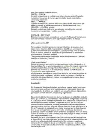 y en desprenderse de éstos últimos.
SEITON – ORDEN
Consiste en establecer el modo en que deben ubicarse e identificarse los
materiales necesarios, de manera que sea fácil y rápido encontrarlos,
utilizarlos y reponerlos.
SEISO – LIMPIEZA
Consiste en identificar y eliminar las fuentes de suciedad, asegurando que
todos los medios se encuentran siempre en perfecto estado de salud.
SEIKETSU - CONTROL VISUAL
Consiste en distinguir fácilmente una situación normal de otra anormal,
mediante normas sencillas y visibles para todos.
SHITSUKE – SOSTENER
El sostenimiento consiste en establecer un nuevo "estatus quo" y una nueva
serie de normas o estándares en la organización del área de trabajo.
¿Para quién son las 5S?
Para cualquier tipo de organización, ya sea industrial o de servicios, que
desee iniciar el camino de la mejora continua. Las 5S son universales, se
pueden aplicar en todo tipo de empresas y organizaciones, tanto en talleres
como en oficinas, incluso en aquellos que aparentemente se encuentran
suficientemente ordenados y limpios.
"Siempre se pueden evitar ineficiencias, evitar desplazamientos, y eliminar
despilfarros de tiempo y espacio."
¿Cuál es su objetivo?
Mejorar y mantener las condiciones de organización, orden y limpieza en el
lugar de trabajo. No es una mera cuestión de estética. Se trata de mejorar las
condiciones de trabajo, de seguridad, el clima laboral, la motivación del
personal y la eficiencia y, en consecuencia la calidad, la productividad y la
competitividad de la organización.
El programa de mejoramiento continuo de las 5S es uno de los programas de
mejoramiento más populares y aplicados en las empresas occidentales, el
mismo ha sido desarrollado en muchas empresas latinoamericanas dando
excelente resultados.
Conclusión
En el desarrollo del presente trabajo, se pudieron conocer varios programas
de mejoramiento continuo, tanto los clásicos como los actuales siendo los
mismos objetos de análisis por medio de sus principios básicos o postulados,
planeacion, control, dirección, integración y organización.
Es pertinente concluir diciendo que los mismos buscan la calidad del producto
final y que en todos ya fuese directa o indirectamente la Higiene La Seguridad
Y El recurso humano forma parte primordial en la creación de cualquier bien o
servicio y el mismo esta expuesto a diferentes factores que en cualquier
momento pueden representar un riesgo, es por ello que cualquier programa
de mejoramiento continuo, sabe que aunque el sentido de ser del mismo es la
Mayor Producción de calidad al menor costo, entiende que ha de protegerse
todo lo que forma parte del sistema entre ellos el hombre y el ambiente,
puesto que si no los resultados serian contrario a lo esperado. Mas aun ahora
cuando el hombre se ha dado cuenta que se debe proteger el medio ambiente
para las generaciones futuras.
Pertinente es hacer mención y exhortación a continuar con la investigación y
el desarrollo de nuevos programas o la convergencia de los ya existentes, que
conlleven a la búsqueda de la calidad total en los procesos, respetando
siempre el medio ambiente donde se realizan los procesos y el pleno goce
universal del derecho a la salud que tienen los trabajadores que forma parte
de dichos procesos.
 