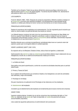 También se ha criticado a Taylor de que abuso del termino ciencia pues llego a denominar así a
algunas tareas como"la ciencia de cargar lingotes", "la ciencia de poner ladrillos" etc. alcanzando lo
que podemos definir como "el cientificismo"
LOS GILBRETH
Frank B. Gilbreth (1868 - 1924). Después de concluir la preparatoria, Gilbreth se dedicó a trabajar en
la construcción y se inició como aprendiz de albañil. Fue precisamente en esta actividad donde
implantó un método para efectuar el menor número de movimientos en el menor tiempo posible.
PRINCIPALES APORTACIONES:
Destaco la importancia de la estadística en la administración. Fue tan importante para la industria que
sobre su vida se realizo una película llamada mas barato por docena
Los Gilbreth lograron combinar de modo único los conocimientos en Psicología de Lillian Moller con
los de su expuso Frank Gilbreth en ingeniería, para llevar a cabo un trabajo en que se incluye la
comprensión tanto del factor humano, como el conocimiento de los materiales, herramientas maquinas
e instalaciones a lo que denominaron Ergonomía.
Rectifica diciendo que su principio de planificación centralizada debe tomar en cuenta la visión del
operario; puesto que no se logrará obtener la calidad esperada.
HENRY LAURENCE GANTT (1861-1919)
Es originario del sur de Maryland, Estados Unidos, obtuvo título de ingeniero y colaborador.
Gantt presentó más atención a crear un ambiente que le permitiera obtener mayor colaboración de sus
trabajadores a través de un sistema de bonificaciones creado por el mismo.
PRINCIPALES APORTACIONES
1. La Gráfica de Gantt:
Esta gráfica sirve para la planificación y control de una serie de actividades descritas para un período
determinado.
2. Primas y Tareas de Gantt:
Es un sistema de bonificaciones que consistía en fijarles a los trabajadores una serie de actividades
bien definidas y mejor remuneradas.
3. Psicología en el trabajo:
Dio gran importancia a la aplicación de la Psicología en las relaciones con los empleados.
4. Adiestramiento del empleado:
Consideró que el adiestramiento del empleado era fundamental para la buena marcha de la empresa.
HENRY FORD
Ingeniero estadounidense, fundador de uno de los consorcios mas importantes del siglo xx, Ford
Motor co. Aplicador de las teorías de Taylor al desarrollar un modelo de automóvil con piezas
autocambiables (repuestos).
Llevo acabo las siguientes aplicaciones a la administración de la producción:
 