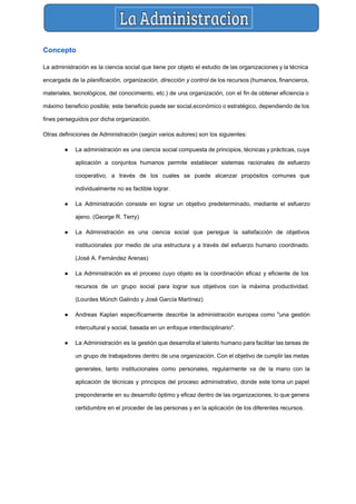  
Concepto 
La administración es la ​ciencia social que tiene por objeto el estudio de las organizaciones y la ​técnica                                   
encargada de la ​planificación, organización, dirección y control de los recursos (​humanos​, ​financieros​,                         
materiales​, ​tecnológicos​, del ​conocimiento​, etc.) de una ​organización​, con el fin de obtener eficiencia o                             
máximo beneficio posible; este beneficio puede ser ​social​,​económico o estratégico, dependiendo de los                         
fines perseguidos por dicha organización. 
Otras definiciones de Administración (según varios autores) son los siguientes: 
● La administración es una ciencia social compuesta de principios, técnicas y prácticas, cuya                         
aplicación a conjuntos humanos permite establecer sistemas racionales de esfuerzo                   
cooperativo, a través de los cuales se puede alcanzar propósitos comunes que                       
individualmente no es factible lograr. 
● La Administración consiste en lograr un objetivo predeterminado, mediante el esfuerzo                     
ajeno. (​George R. Terry​) 
● La Administración es una ciencia social que persigue la satisfacción de objetivos                       
institucionales por medio de una estructura y a través del esfuerzo humano coordinado.                         
(​José A. Fernández Arenas​) 
● La Administración es el proceso cuyo objeto es la coordinación eficaz y eficiente de los                             
recursos de un grupo social para lograr sus objetivos con la máxima productividad.                         
(​Lourdes Münch Galindo​ y ​José García Martínez​) 
● Andreas Kaplan específicamente describe la administración europea como "una gestión                   
intercultural y social, basada en un enfoque interdisciplinario". 
● La Administración es la gestión que desarrolla el talento humano para facilitar las tareas de                             
un grupo de trabajadores dentro de una organización. Con el objetivo de cumplir las metas                             
generales, tanto institucionales como personales, regularmente va de la mano con la                       
aplicación de técnicas y principios del proceso administrativo, donde este toma un papel                         
preponderante en su desarrollo óptimo y eficaz dentro de las organizaciones, lo que genera                           
certidumbre en el proceder de las personas y en la aplicación de los diferentes recursos. 
 
 
 
 