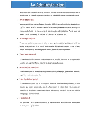  
la administración se auxilie de otras ciencias y técnicas, tiene características propias que le                           
proporcionan su carácter específico, es decir, no puede confundirse con otras disciplinas 
● Unidad temporal.  
Aunque se distingan etapas, fases y elementos del fenómeno administrativo, éste es único                         
y, por lo mismo, en todo momento de la vida de una empresa se están dando, en mayor o                                     
menor grado, todos o la mayor parte de los elementos administrativos. Así, al hacer los                             
planes, no por eso se deja de mandar, de controlar, de organizar, etc. 
● Unidad jerárquica.  
Todos cuantos tienen carácter de jefes en un organismo social, participan en distintos                         
grados y modalidades, de la misma administración. Así, en una empresa forman un solo                           
cuerpo administrativo, desde el gerente general, hasta el último mayordomo. 
● Valor instrumental.  
La administración es un medio para alcanzar un fin, es decir, se utiliza en los organismos                               
sociales para lograr en forma eficiente los objetivos establecidos. 
● Amplitud de ejercicio. 
Se aplica en todos los niveles de un organismo formal, por ejemplo, presidentes, gerentes,                           
supervisores, ama de casa, etc. 
● Interdisciplinariedad.  
La administración hace uso de los principios, procesos, procedimientos y métodos de otras                         
ciencias que están relacionadas con la eficiencia en el trabajo. Está relacionada con                         
matemáticas​, ​estadística​, ​derecho​, ​economía​, ​contabilidad​, ​sociología​, ​psicología​, ​filosofía​,               
antropología​, ​ciencia política​. 
● Flexibilidad.  
Los principios y técnicas administrativas se pueden adaptar a las diferentes necesidades                       
de la empresa o grupo social. 
 
 
 