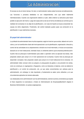  
El proceso se da al mismo tiempo. Es decir, el administrador realiza estas funciones simultáneamente. 
Las funciones o procesos detallados no son independientes, sino que están totalmente                       
interrelacionados. Cuando una organización elabora un plan, debe ordenar su estructura para hacer                         
posible la ejecución del mismo. Luego de la ejecución (o tal vez en forma simultánea) se controla que la                                     
realidad de la empresa no se aleje de la planificación, o en caso de hacerlo se busca comprender las                                     
causas de dicho alejamiento. Finalmente, del control realizado puede surgir una corrección en la                           
planificación, lo que realimenta el proceso. 
 
El papel del administrador 
La profesión de administrador tiene muchos aspectos: según el nivel en que se sitúe, deberá vivir con la                                   
rutina y con la incertidumbre diaria del nivel operacional o con la planificación, organización, dirección y                               
control de las actividades de su departamento o división en el nivel intermedio, o incluso con el proceso                                   
decisorio en el nivel institucional, orientado hacia un ambiente externo que la empresa pretende servir.                             
Cuanto más se preocupe el administrador para saber o aprender cómo se ejecutan las tareas, más                               
preparado estará para actuar en el nivel operacional de la ​empresa​. Cuanto más se preocupe por                               
desarrollar conceptos más preparado estará para actuar en el nivel institucional de la empresa. Un                             
administrador debe conocer cómo se prepara un presupuesto de gastos o una ​previsión de ventas​,                             
como se construye un ​organigrama o ​flujograma​, como se interpreta un ​balance​, como se elabora la                               
planificación y el control de producción, etc, ya que estos conocimientos son valiosos para la                             
administración, sin embargo lo más importante y fundamental es saber como utilizarlos y en que                             
circunstancias aplicarlos de manera adecuada. 
Los destacados de la administración son los administradores, siendo la carrera universitaria que expide                           
el título respectivo la ​Licenciatura o Grado en Administración de Empresas​(​Bachelor's degree in                         
Business Administration​, en países anglosajones). 
 
 
 
 
 
 