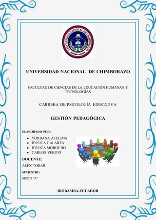 UNIVERSIDAD NACIONAL DE CHIMBORAZO
FACULTAD DE CIENCIAS DE LA EDUCACIÓN HUMANAS Y
TECNOLOGÍAS
CARRERA DE PSICOLOGÍA EDUCATIVA
GESTIÓN PEDAGÓGICA
ELABORADO POR:
 YORDANA ALULIMA
 JESSICA GALARZA
 JESSICA MOROCHO
 CARLOS YEROVI
DOCENTE:
ALEX TOBAR
SEMESTRE:
SEXTO “A”
RIOBAMBA-ECUADOR
 