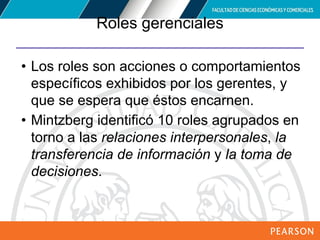 Copyright © 2012 Pearson Education,
Inc. Publishing as Prentice Hall
Roles gerenciales
• Los roles son acciones o comportamientos
específicos exhibidos por los gerentes, y
que se espera que éstos encarnen.
• Mintzberg identificó 10 roles agrupados en
torno a las relaciones interpersonales, la
transferencia de información y la toma de
decisiones.
 