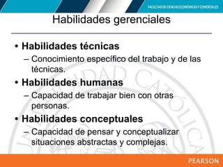 Copyright © 2012 Pearson Education,
Inc. Publishing as Prentice Hall
Habilidades gerenciales
• Habilidades técnicas
– Conocimiento específico del trabajo y de las
técnicas.
• Habilidades humanas
– Capacidad de trabajar bien con otras
personas.
• Habilidades conceptuales
– Capacidad de pensar y conceptualizar
situaciones abstractas y complejas.
 