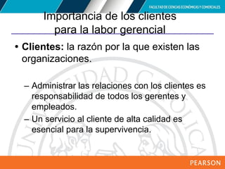 Copyright © 2012 Pearson Education,
Inc. Publishing as Prentice Hall
Importancia de los clientes
para la labor gerencial
• Clientes: la razón por la que existen las
organizaciones.
– Administrar las relaciones con los clientes es
responsabilidad de todos los gerentes y
empleados.
– Un servicio al cliente de alta calidad es
esencial para la supervivencia.
 
