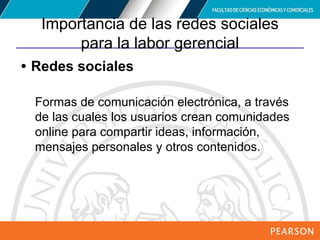 Copyright © 2012 Pearson Education,
Inc. Publishing as Prentice Hall
Importancia de las redes sociales
para la labor gerencial
• Redes sociales
Formas de comunicación electrónica, a través
de las cuales los usuarios crean comunidades
online para compartir ideas, información,
mensajes personales y otros contenidos.
 