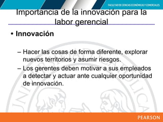 Copyright © 2012 Pearson Education,
Inc. Publishing as Prentice Hall
Importancia de la innovación para la
labor gerencial
• Innovación
– Hacer las cosas de forma diferente, explorar
nuevos territorios y asumir riesgos.
– Los gerentes deben motivar a sus empleados
a detectar y actuar ante cualquier oportunidad
de innovación.
 