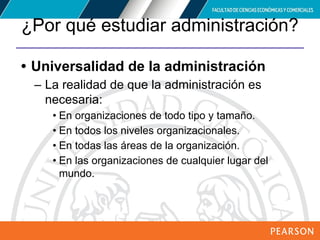 Copyright © 2012 Pearson Education,
Inc. Publishing as Prentice Hall
¿Por qué estudiar administración?
• Universalidad de la administración
– La realidad de que la administración es
necesaria:
• En organizaciones de todo tipo y tamaño.
• En todos los niveles organizacionales.
• En todas las áreas de la organización.
• En las organizaciones de cualquier lugar del
mundo.
 