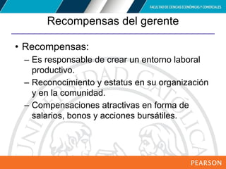 Copyright © 2012 Pearson Education,
Inc. Publishing as Prentice Hall
Recompensas del gerente
• Recompensas:
– Es responsable de crear un entorno laboral
productivo.
– Reconocimiento y estatus en su organización
y en la comunidad.
– Compensaciones atractivas en forma de
salarios, bonos y acciones bursátiles.
 