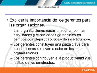 Copyright © 2012 Pearson Education,
Inc. Publishing as Prentice Hall
Objetivo de aprendizaje 1.1
• Explicar la importancia de los gerentes para
las organizaciones.
– Las organizaciones necesitan contar con las
habilidades y capacidades gerenciales en
tiempos complejos, caóticos y de incertidumbre.
– Los gerentes constituyen una pieza clave para
que las cosas se lleven a cabo en las
organizaciones.
– Los gerentes contribuyen a la productividad y la
lealtad de los empleados.
 