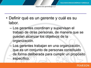 Copyright © 2012 Pearson Education,
Inc. Publishing as Prentice Hall
Objetivo de aprendizaje 1.2
• Definir qué es un gerente y cuál es su
labor.
– Los gerentes coordinan y supervisan el
trabajo de otras personas, de manera que se
puedan alcanzar los objetivos de la
organización.
– Los gerentes trabajan en una organización,
que es un conjunto de personas constituido
de forma deliberada para cumplir un propósito
específico.
 