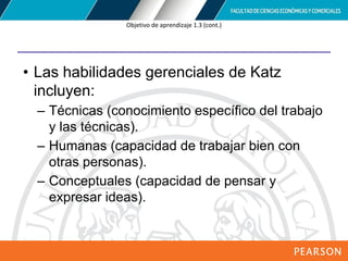 Copyright © 2012 Pearson Education,
Inc. Publishing as Prentice Hall
Objetivo de aprendizaje 1.3 (cont.)
• Las habilidades gerenciales de Katz
incluyen:
– Técnicas (conocimiento específico del trabajo
y las técnicas).
– Humanas (capacidad de trabajar bien con
otras personas).
– Conceptuales (capacidad de pensar y
expresar ideas).
 