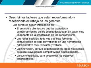 Copyright © 2012 Pearson Education,
Inc. Publishing as Prentice Hall
Objetivo de aprendizaje 1.4
• Describir los factores que están reconformando y
redefiniendo el trabajo de los gerentes.
– Los gerentes deben interesarse en:
• El servicio a clientes, ya que las actitudes y
comportamientos de los empleados juegan un papel muy
importante en la satisfacción de los consumidores.
• Las redes sociales, toda vez que esta forma de
comunicación se está convirtiendo en una herramienta
administrativa muy relevante y valiosa.
• La innovación, porque la generación de ideas novedosas
es pieza clave para la competitividad organizacional.
• La sustentabilidad, para desarrollar los objetivos
empresariales.
 