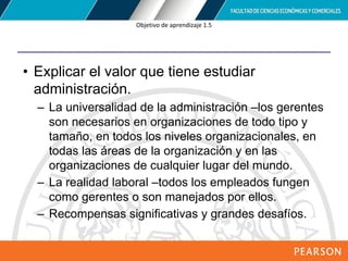 Copyright © 2012 Pearson Education,
Inc. Publishing as Prentice Hall
Objetivo de aprendizaje 1.5
• Explicar el valor que tiene estudiar
administración.
– La universalidad de la administración –los gerentes
son necesarios en organizaciones de todo tipo y
tamaño, en todos los niveles organizacionales, en
todas las áreas de la organización y en las
organizaciones de cualquier lugar del mundo.
– La realidad laboral –todos los empleados fungen
como gerentes o son manejados por ellos.
– Recompensas significativas y grandes desafíos.
 