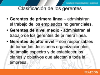 Copyright © 2012 Pearson Education,
Inc. Publishing as Prentice Hall
Clasificación de los gerentes
• Gerentes de primera línea – administran
el trabajo de los empleados no gerenciales.
• Gerentes de nivel medio - administran el
trabajo de los gerentes de primera línea.
• Gerentes de alto nivel – son responsables
de tomar las decisiones organizacionales
de amplio espectro y de establecer los
planes y objetivos que afectan a toda la
empresa.
 
