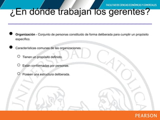 Copyright © 2012 Pearson Education,
Inc. Publishing as Prentice Hall
¿En dónde trabajan los gerentes?
● Organización - Conjunto de personas constituido de forma deliberada para cumplir un propósito
específico.
● Características comunes de las organizaciones.
○ Tienen un propósito definido.
○ Están conformadas por personas.
○ Poseen una estructura deliberada.
 