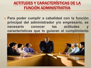 ACTITUDES Y CARACTERÍSTICAS DE LA
            FUNCIÓN ADMINISTRATIVA

   Para poder cumplir a cabalidad con la función
    principal del administrador y/o empresario, es
    necesario     conocer     las    actitudes   y
    características que lo guiaran al cumplimiento
    de su objetivo.
 