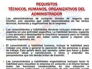REQUISITOS
     TÉCNICOS, HUMANOS, ORGANIZATIVOS DEL
                ADMINISTRADOR
    Los administradores de cualquier tamaño de negocio que
    triunfan, son aquellos que están especializados en las tareas
    técnicas, humanas y organizativas de la empresa.

   Los conocimientos y habilidades técnicas incluyen entender y ser
    expertos en una actividad especifica. La habilidad técnica, capacita
    a una persona a desempeñar la mecánica necesaria para un trabajo
    particular, esto puede ser, saber como operar y reparar una
    maquina impresora, etc.

   El conocimiento y habilidad humana, incluye la habilidad para
    trabajar con otros y generar la operación de las personas o grupo
    de trabajo, Esto quiere decir, por ejemplo, saber que hacer y poder
    comunicar ideas y convicciones a otros y entender los
    pensamientos que los demás tratan de trasmitir.

   Los conocimientos y habilidades organizativas incluyen tener la
    habilidad para visualizar la empresa en conjunto y al mismo tiempo
    todas las funciones comprendidas en una situación o
 