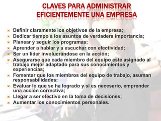 CLAVES PARA ADMINISTRAR
             EFICIENTEMENTE UNA EMPRESA

   Definir claramente los objetivos de la empresa;
   Dedicar tiempo a los asuntos de verdadera importancia;
   Planear y seguir los programas;
   Aprender a hablar y a escuchar con efectividad;
   Ser un líder involucrándose en la acción;
   Asegurarse que cada miembro del equipo este asignado al
    trabajo mejor adaptado para sus conocimientos y
    experiencias;
   Fomentar que los miembros del equipo de trabajo, asuman
    responsabilidades;
   Evaluar lo que se ha logrado y si es necesario, emprender
    una acción correctiva;
   Llegar a ser efectivo en la toma de decisiones;
   Aumentar los conocimientos personales.
 