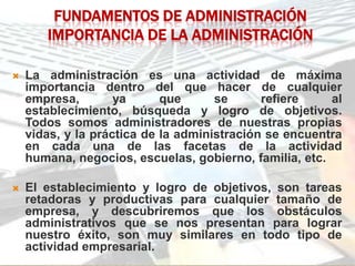 FUNDAMENTOS DE ADMINISTRACIÓN
       IMPORTANCIA DE LA ADMINISTRACIÓN

   La administración es una actividad de máxima
    importancia dentro del que hacer de cualquier
    empresa,        ya      que      se      refiere    al
    establecimiento, búsqueda y logro de objetivos.
    Todos somos administradores de nuestras propias
    vidas, y la práctica de la administración se encuentra
    en cada una de las facetas de la actividad
    humana, negocios, escuelas, gobierno, familia, etc.

   El establecimiento y logro de objetivos, son tareas
    retadoras y productivas para cualquier tamaño de
    empresa, y descubriremos que los obstáculos
    administrativos que se nos presentan para lograr
    nuestro éxito, son muy similares en todo tipo de
    actividad empresarial.
 