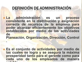 DEFINICIÓN DE ADMINISTRACIÓN

   La    administración     es   un    proceso
    consistente en la distribución y asignación
    correcta de recursos de la empresa para
    poder alcanzar eficientemente los objetivos
    establecidos por medio de las actividades
    de
    Planeación, Organización, Dirección, Control
    .

   Es el conjunto de actividades por medio de
    las cuales se logra y se asegura la máxima
    prosperidad tanto para el gerente como para
    cada uno de los empleados de manera
 