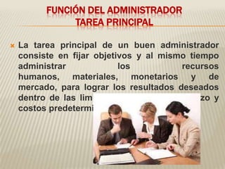 FUNCIÓN DEL ADMINISTRADOR
               TAREA PRINCIPAL

   La tarea principal de un buen administrador
    consiste en fijar objetivos y al mismo tiempo
    administrar             los           recursos
    humanos, materiales, monetarios y de
    mercado, para lograr los resultados deseados
    dentro de las limitantes de tiempo, esfuerzo y
    costos predeterminados.
 