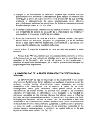 a) Agrupar a las instituciones de educación superior que impartan estudios
profesionales de Contaduría y Administración, para adoptar las medidas que
contribuyan a elevar el nivel académico en la preparación de sus alumnos,
mediante el establecimiento de planes educacionales, cuyos objetivos
primordiales sean satisfacer las necesidades del ámbito socioeconómico donde
los planteles ejercen su acción educativa.
b) Fomentar la actualización y formación del personal académico, la implantación
del profesorado de carrera, la aplicación de la metodología más moderna y
adecuada en el proceso de enseñanza-aprendizaje.
c) Promover intercambios de carácter académico, docente, escolar y de ayuda
técnica entre sus asociados, apoyando las propuestas que en lo particular
lleven a cabo sobre reformas académicas, administrativas y legislativas, que
pugnen por la realización de sus objetivos básicos.
y en el articulo 6 marca la autonomía de cada escuela con respecto a estos
estatutos:
Artículo 6. La ANFECA realizará sus fines respetando la autonomía o formas
de funcionamiento de sus instituciones afiliadas, por lo que los acuerdos que se
aprueben en la Asociación, sólo tendrán el carácter de recomendaciones y
obligarán a los planteles que la integran, en la medida que sean ratificados por sus
propios organismos de gobierno.
LA UNIVERSALIDAD DE LA TEORÍA ADMINISTRATIVA E IDIOSINCRASIA
REGIONAL
La administración se rige por el principio de la universalidad, lo que quiere
decir que sus fundamentos tienen aplicación en cualquier organismo social. Sin
embargo, muchas teorías administrativas fueron elaboradas en medios
económicos más desarrollados que el nuestro. A pesar de no existir
investigaciones serias para determinar cuánto puede afectar el estudio
indiscriminado de dichas teorías, es evidente que, debido a las diferencias
culturales prevalecientes, el administrador debe extrapolar a su realidad los
elementos aplicables de las mismas. Durante los últimos años la influencia
japonesa es mayor aunque el pensamiento norteamericano y su manera de dirigir
ha impregnado la cultura directiva de nuestro país. Se recomienda la lectura de
William Ouchi (en la decimacuarta unidad), donde se hace un estudio comparativo
de las culturas directivas norteamericana y japonesa. A continuación se presentan
en forma de cuadro comparativo algunas de las diferencias existentes en los
medios japonés, norteamericano y mexicano, las cuales influyen en la vida
organizacional de estos países. (Ver Fig. 1.2.)
 