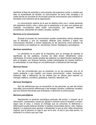identificar el flujo de autoridad y comunicación del organismo social; a medida que
éste va aumentando de tamaño, la comunicación se torna más compleja y el
medio escrito se convierte en el principal canal de comunicación para mantener in-
formados a los miembros de la organización.
La comunicación externa es la que se efectúa entre una o varias personas
del organismo social y otra u otras que no pertenecen a él, pero con quienes por
cualquier circunstancia debe existir comunicación, por ejemplo: clientes,
proveedores, solicitantes de crédito o empleo, etcétera.
Barreras en la comunicación
Durante el proceso de comunicación pueden presentarse ciertos obstáculos
que la dificultan y que es necesario detectar para evitarlos y lograr una
comunicación eficiente; a dichos obstáculos se les denomina como barreras de
comunicación y se clasifican en: semánticas, físicas, fisiológicas y psicológicas.
Barreras semánticas
La semántica es la parte de la lingüística que se encarga de estudiar el
significado de las palabras; muchas de ellas tienen oficialmente varios
significados. El emisor puede emplear las palabras con determinados significados,
pero el receptor, por diversos factores, puede interpretarlas de manera distinta o
no entenderlas, lo cual influye en una deformación o deficiencia del mensaje.
Barreras físicas
Son las circunstancias que se presentan no en las personas, sino en el
medio ambiente y que impiden una buena comunicación: ruidos, iluminación,
distancia, falla o deficiencia de los medios que se utilizan para trasmitir un
mensaje: teléfono, micrófono, grabadora, interfono, televisión, etc.
Barreras fisiológicas
Son las deficiencias que se encuentran en las personas, ya sea del emisor
(voz débil, pronunciación defectuosa) o del receptor (sordera, problemas visuales),
que son factores frecuentes que entorpecen o deforman la comunicación.
Barreras psicológicas
Representan la situación psicológica particular del emisor o receptor de la
información, ocasionada a veces por agrado o rechazo hacia el receptor o emisor,
según sea el caso, o incluso al mensaje que se comunica; la deficiencia o
deformación puede deberse también a estados emocionales (temor, odio, tristeza,
alegría) o a prejuicios para aprobar o desaprobar lo que se dice; tales situaciones
originan que la persona no oiga lo que se le dice, no lea lo que está escrito, no
entienda o no crea lo que oye o lee.
 