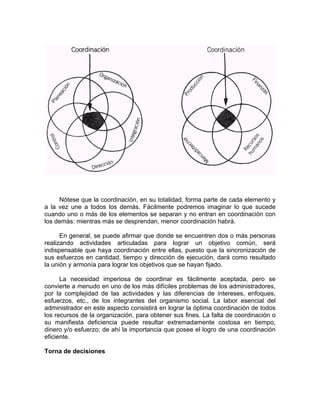 Nótese que la coordinación, en su totalidad, forma parte de cada elemento y
a la vez une a todos los demás. Fácilmente podremos imaginar lo que sucede
cuando uno o más de los elementos se separan y no entran en coordinación con
los demás: mientras más se desprendan, menor coordinación habrá.
En general, se puede afirmar que donde se encuentren dos o más personas
realizando actividades articuladas para lograr un objetivo común, será
indispensable que haya coordinación entre ellas, puesto que la sincronización de
sus esfuerzos en cantidad, tiempo y dirección de ejecución, dará como resultado
la unión y armonía para lograr los objetivos que se hayan fijado.
La necesidad imperiosa de coordinar es fácilmente aceptada, pero se
convierte a menudo en uno de los más difíciles problemas de los administradores,
por la complejidad de las actividades y las diferencias de intereses, enfoques,
esfuerzos, etc., de los integrantes del organismo social. La labor esencial del
administrador en este aspecto consistirá en lograr la óptima coordinación de todos
los recursos de la organización, para obtener sus fines. La falta de coordinación o
su manifiesta deficiencia puede resultar extremadamente costosa en tiempo,
dinero y/o esfuerzo; de ahí la importancia que posee el logro de una coordinación
eficiente.
Torna de decisiones
 