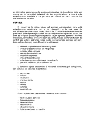 en informática aseguran que la gestión administrativa irá dependiendo cada vez
menos de la capacidad individual de los administradores y estará más
estrechamente vinculada a los procesos de información para controlar los
mecanismos de decisión.
CONTROL
El control es la última etapa del proceso administrativo, pero está
estrechamente relacionada con la de planeación, a la cual sirve de
retroalimentación para futuros planes. Su función consiste en establecer sistemas
para medir y corregir las ejecuciones de los integrantes del organismo social, con
el fin de asegurar que los objetivos fijados se vayan logrando; por tanto, mientras
más claros, completos y ordenados sean los planes, más se facilitará la función de
control. Los factores sobre los cuales puede controlarse toda actividad son: can-
tidad, calidad, tiempo y costo. El control se utiliza para:
• conocer lo que realmente se está logrando
• evaluar el desempeño de los integrantes
• detectar fallas o errores
• corregir las desviaciones
• modificar los planes
• mejorar la coordinación
• establecer un mejor sistema de comunicación
• predecir problemas y/o soluciones, etc.
El control se aplica básicamente a funciones específicas; por consiguiente,
son comunes los sistemas de control de:
• producción
• calidad
• inventarios
• mantenimiento
• costos
• ventas
• salarios
• personal, etc.
Entre los principales mecanismos de control se encuentran:
• la observación personal
• los presupuestos
• las estadísticas
• las auditorías
• el control interno
• informes verbales y/o escritos
 
